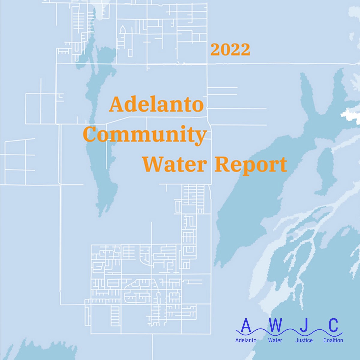 Orange text reads 2022 Adelanto Community Water Report on a light blue backdrop with a white city map line drawing overlaid on a topographical map. In the lower right corner is the dark blue AWJC logo with each letter resting on a dip in a wavy dark blue line. Adelanto Water Justice Coalition in dark blue text is underneath the wavy line.
