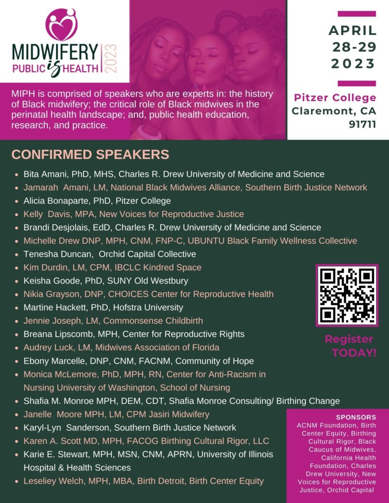 Midwifery is Public Health 2023. April 28-29 2023. Pitzer College Claremont, CA 91711. MIPH is comprised of speakers who are experts in: the history of Black midwifery;  the critical role of Black midwives in the perinatal health landscape; and, public health education, research and practice. Participants will experience theme-oriented presentations, panel discussions, and workshops designed to integrate Black midwifery into the public health curricula. 

#MidwiferyIsPH

Confirmed Speakers Include:

Bita Amani, PhD, MHS, Black Maternal Health Center of Excellence, Charles Drew University of Medicine and Science.

Jamarah  Amani, LM, National Black Midwives Alliance, Southern Birth Justice Network.

Alicia D. Bonaparte, PhD, Pitzer College.

Kelly  Davis, MPA, New Voices of Reproductive Justice.

Brandi Desjolais, EdD, Black Maternal Health Center of Excellence, Charles Drew University of Medicine and Science.

Michelle Drew, DNP, MPH, CNM, FNP-C, UBUNTU Black Family Wellness Collective.

Tenesha Duncan, MA, MBA, Orchid Capital Collective.

Kimberly Durdin, LM, CPM, IBCLC, Kindred Space LA.

Keisha Goode, PhD, SUNY Old Westbury.

Nikia Grayson, DNP, CNM, MPH, CHOICES Center for Reproductive Health.

Martine Hackett, PhD, Hofstra University.

Jennie Joseph, LM, Commonsense Childbirth, Inc.

Breana Lipscomb, MPH, Center for Reproductive Rights.

Audrey Luck, LM, Midwives Association of Florida.

Ebony Marcelle, DNP, CNM, FACNM, Community of Hope.

Monica McLemore, PhD, MPH, RN, Center for Anti-Racism in Nursing University of Washington School of Nursing.

Shafia M. Monroe, MPH, DEM, CDT, Shafia Monroe Consulting.

Janell  Moore, MPH, LM, CPM, Jasiri Midwifery.

Uloma Nwogu, DrPHc, Claremont Graduate University.

Janette Robinson Flint, Black Women for Wellness.

Karyl-Lyn  Sanderson, Southern Birth Justice Network.

Karen A. Scott, MD, MPH, FACOG, Birthing Cultural Rigor, LLC.

Karie E. Stewart, MPH, MSN, CNM, APRN, University of Illinois Hospital & Health Sciences.

Leseliey Welch, MPH, MBA, Birth Detroit, Birth Center Equity.